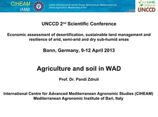 UNCCD 2nd Scientific Conference

 Economic assessment of desertification, sustainable land management and
           resilience of arid, semi-arid and dry sub-humid areas

                   Bonn, Germany, 9-12 April 2013


                Agriculture and soil in WAD
                           Prof. Dr. Pandi Zdruli


International Centre for Advanced Mediterranean Agronomic Studies (CIHEAM)
                Mediterranean Agronomic Institute of Bari, Italy


                                                                           1
 
