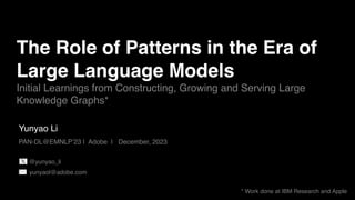 Yunyao Li
PAN-DL@EMNLP’23 | Adobe | December, 2023
The Role of Patterns in the Era of
Large Language Models
Initial Learnings from Constructing, Growing and Serving Large
Knowledge Graphs*
* Work done at IBM Research and Apple
yunyaol@adobe.com
@yunyao_li
 