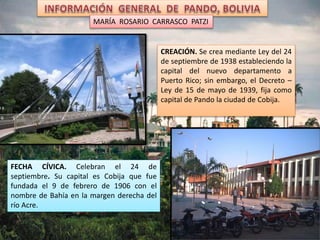 CREACIÓN. Se crea mediante Ley del 24
de septiembre de 1938 estableciendo la
capital del nuevo departamento a
Puerto Rico; sin embargo, el Decreto –
Ley de 15 de mayo de 1939, fija como
capital de Pando la ciudad de Cobija.
FECHA CÍVICA. Celebran el 24 de
septiembre. Su capital es Cobija que fue
fundada el 9 de febrero de 1906 con el
nombre de Bahía en la margen derecha del
río Acre.
MARÍA ROSARIO CARRASCO PATZI
 