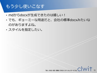 「安心・安全・安定・信頼」できるインターネットサービスを
もう少し使いこなす
• mdからdocxが⽣生成できたのは嬉しい！  
• でも、ギョーミーな⽤用途だと、会社の標準docxみたいな
のがありますよね。  
• スタイルを指定したい。
11
 