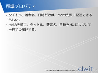 「安心・安全・安定・信頼」できるインターネットサービスを
標準プロパティ
• タイトル、著者名、⽇日時だけは、mdの先頭に記述できる
らしい。  
• mdの先頭に、タイトル、著者名、⽇日時を  %  につづけて
⼀一⾏行行ずつ記述する。
17
 