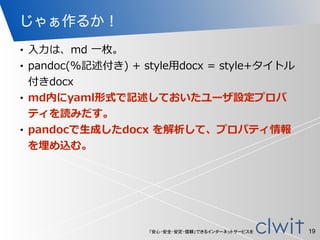 「安心・安全・安定・信頼」できるインターネットサービスを
じゃぁ作るか！
• ⼊入⼒力力は、md  ⼀一枚。  
• pandoc(%記述付き)  +  style⽤用docx  =  style+タイトル
付きdocx  
• md内にyaml形式で記述しておいたユーザ設定プロパ
ティを読みだす。  
• pandocで⽣生成したdocx  を解析して、プロパティ情報
を埋め込む。
19
 