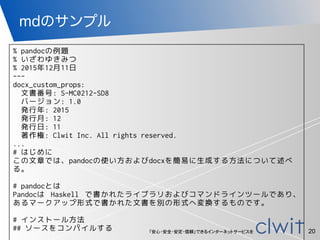 「安心・安全・安定・信頼」できるインターネットサービスを
mdのサンプル
20
% pandocの例題
% いざわゆきみつ
% 2015年12月11日
---
docx_custom_props:
文書番号: S-MC0212-SD8
バージョン: 1.0
発行年: 2015
発行月: 12
発行日: 11
著作権: Clwit Inc. All rights reserved.
...
# はじめに
この文章では、pandocの使い方およびdocxを簡易に生成する方法について述べ
る。
# pandocとは
Pandocは Haskell で書かれたライブラリおよびコマンドラインツールであり、
あるマークアップ形式で書かれた文書を別の形式へ変換するものです。
# インストール方法
## ソースをコンパイルする
 