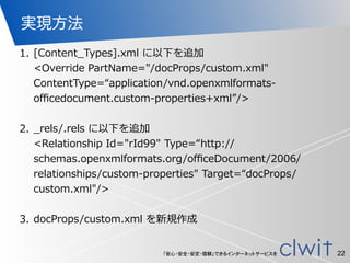 「安心・安全・安定・信頼」できるインターネットサービスを
実現方法
1. [Content_̲Types].xml  に以下を追加 
<Override  PartName="/docProps/custom.xml"  
ContentType=“application/vnd.openxmlformats-‐‑‒
oﬃcedocument.custom-‐‑‒properties+xml”/> 
2. _̲rels/.rels  に以下を追加 
<Relationship  Id="rId99"  Type=“http://
schemas.openxmlformats.org/oﬃceDocument/2006/
relationships/custom-‐‑‒properties"  Target=“docProps/
custom.xml"/> 
3. docProps/custom.xml  を新規作成 
22
 
