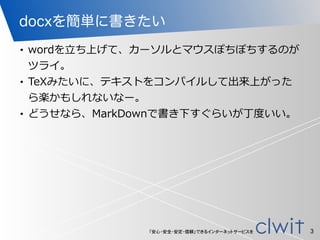 「安心・安全・安定・信頼」できるインターネットサービスを
docxを簡単に書きたい
• wordを⽴立立ち上げて、カーソルとマウスぽちぽちするのが
ツライ。  
• TeXみたいに、テキストをコンパイルして出来上がった
ら楽かもしれないなー。  
• どうせなら、MarkDownで書き下すぐらいが丁度度いい。
3
 