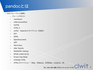「安心・安全・安定・信頼」できるインターネットサービスを
pandocとは
• 出⼒力力フォーマット(抜粋)  
•   プレーンテキスト  
•         markdown  
•         reStructuredText  
•         XHTML  
•         HTML  5  
•         LaTeX  （beamerスライドショーを含む）  
•         RTF  
•         OPML  
•         OpenDocument  
•         ODT  
•         Word  docx  
•         GNU  Texinfo  
•         MediaWiki  markup  
•         EPUB  (v2またはv3)  
•         Emacs  Org-‐‑‒Mode  
•         InDesign  ICML  
•         HTMLスライドショー：Slidy、Slideous、DZSlides、reveal.js、S5
7
 