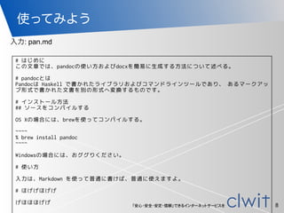 「安心・安全・安定・信頼」できるインターネットサービスを
使ってみよう
8
入力: pan.md
# はじめに
この文章では、pandocの使い方およびdocxを簡易に生成する方法について述べる。
# pandocとは
Pandocは Haskell で書かれたライブラリおよびコマンドラインツールであり、 あるマークアッ
プ形式で書かれた文書を別の形式へ変換するものです。
# インストール方法
## ソースをコンパイルする
OS Xの場合には、brewを使ってコンパイルする。
~~~~
% brew install pandoc
~~~~
Windowsの場合には、おググりください。
# 使い方
入力は、Markdown を使って普通に書けば、普通に使えますよ。
# ほげげほげげ
げほほほげげ
 