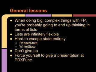 ● When doing big, complex things with FP,
you're probably going to end up thinking in
terms of lists
● Lists are infinitely flexible
● Hard to escape state entirely
○ ReaderState
○ WriterState
● Don't give up
● Force yourself to give a presentation at
PDXFunc
General lessons
 