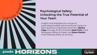 Psychological Safety:
Unlocking the True Potential of
Your Team
Insights and strategies the concept of
psychological safety and its profound impact on
team dynamics and performance from Barbra
Gago, Founder & CEO of Pando, Mark Frein, Chief
Workplace Ofﬁcer at Oyster, and Steve Peralta,
Chief Wellness Ofﬁcer at Unmind.
 