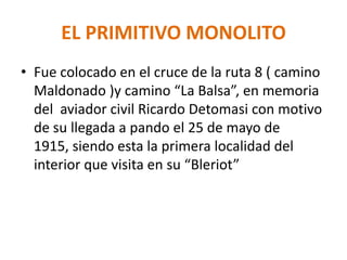 EL PRIMITIVO MONOLITO
• Fue colocado en el cruce de la ruta 8 ( camino
Maldonado )y camino “La Balsa”, en memoria
del aviador civil Ricardo Detomasi con motivo
de su llegada a pando el 25 de mayo de
1915, siendo esta la primera localidad del
interior que visita en su “Bleriot”
 