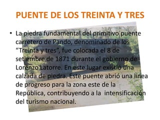 PUENTE DE LOS TREINTA Y TRES
• La piedra fundamental del primitivo puente
carretero de Pando, denominado de los
“Treinta y tres”, fue colocada el 8 de
setiembre de 1871 durante el gobierno de
Lorenzo Latorre. En este lugar existió una
calzada de piedra. Este puente abrió una línea
de progreso para la zona este de la
República, contribuyendo a la intensificación
del turismo nacional.
 