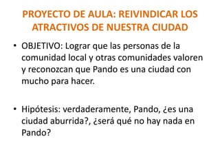 PROYECTO DE AULA: REIVINDICAR LOS
ATRACTIVOS DE NUESTRA CIUDAD
• OBJETIVO: Lograr que las personas de la
comunidad local y otras comunidades valoren
y reconozcan que Pando es una ciudad con
mucho para hacer.
• Hipótesis: verdaderamente, Pando, ¿es una
ciudad aburrida?, ¿será qué no hay nada en
Pando?
 