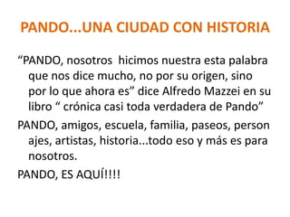 PANDO...UNA CIUDAD CON HISTORIA
“PANDO, nosotros hicimos nuestra esta palabra
que nos dice mucho, no por su origen, sino
por lo que ahora es” dice Alfredo Mazzei en su
libro “ crónica casi toda verdadera de Pando”
PANDO, amigos, escuela, familia, paseos, person
ajes, artistas, historia...todo eso y más es para
nosotros.
PANDO, ES AQUÍ!!!!
 