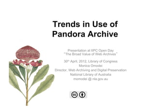 Trends in Use of
Pandora Archive
        Presentation at IIPC Open Day
       The Broad Value of Web Archives

      30th April, 2012, Library of Congress
                  Monica Omodei
Director, Web Archiving and Digital Preservation
           National Library of Australia
            momodei @ nla.gov.au
 