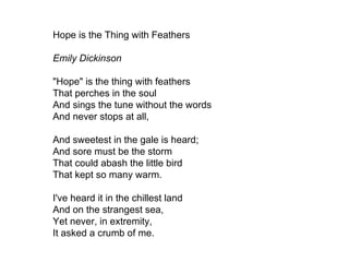 Hope is the Thing with Feathers Emily Dickinson "Hope" is the thing with feathers That perches in the soul And sings the tune without the words And never stops at all, And sweetest in the gale is heard; And sore must be the storm That could abash the little bird That kept so many warm. I've heard it in the chillest land And on the strangest sea, Yet never, in extremity, It asked a crumb of me.  
