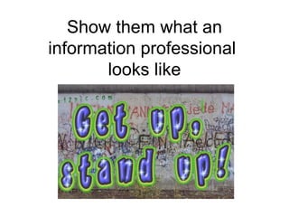 Show them what an information professional  looks like 