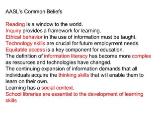 AASL’s Common Beliefs Reading  is a window to the world. Inquiry  provides a framework for learning. Ethical behavior  in the use of information must be taught. Technology skills  are crucial for future employment needs.  Equitable access  is a key component for education. The definition of  information literacy  has become more  complex  as resources and technologies have changed. The continuing expansion of information demands that all individuals acquire the  thinking skills  that will enable them to learn on their own. Learning has a  social context . School libraries are essential to the development of learning skills 