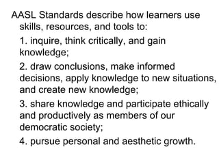 AASL Standards describe how learners use skills, resources, and tools to: 1. inquire, think critically, and gain knowledge; 2. draw conclusions, make informed decisions, apply knowledge to new situations, and create new knowledge; 3. share knowledge and participate ethically and productively as members of our democratic society; 4. pursue personal and aesthetic growth. 