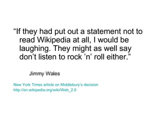 “ If they had put out a statement not to read Wikipedia at all, I would be laughing. They might as well say don’t listen to rock ’n’ roll either.” Jimmy Wales New York Times article on Middlebury’s decision http://en.wikipedia.org/wiki/Web_2.0 