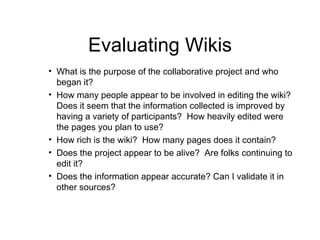Evaluating Wikis What is the purpose of the collaborative project and who began it? How many people appear to be involved in editing the wiki?  Does it seem that the information collected is improved by having a variety of participants?  How heavily edited were the pages you plan to use? How rich is the wiki?  How many pages does it contain? Does the project appear to be alive?  Are folks continuing to edit it? Does the information appear accurate? Can I validate it in other sources? 