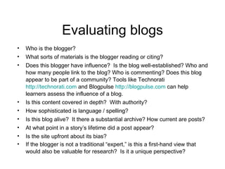 Evaluating blogs Who is the blogger?  What sorts of materials is the blogger reading or citing?  Does this blogger have influence?  Is the blog well-established? Who and how many people link to the blog? Who is commenting? Does this blog appear to be part of a community? Tools like Technorati  http://technorati.com  and Blogpulse  http://blogpulse.com  can help learners assess the influence of a blog. Is this content covered in depth?  With authority?  How sophisticated is language / spelling?  Is this blog alive?  It there a substantial archive? How current are posts? At what point in a story’s lifetime did a post appear?  Is the site upfront about its bias?  If the blogger is not a traditional “expert,” is this a first-hand view that would also be valuable for research?  Is it a unique perspective?   