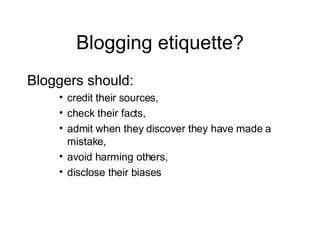 Blogging etiquette? Bloggers should: credit their sources, check their facts, admit when they discover they have made a mistake, avoid harming others, disclose their biases 