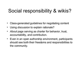 Social responsibility & wikis?  Class-generated guidelines for negotiating content Using  discussion  to explain rationale? About  page serving as charter for behavior, trust, accountability, and contribution. Even in an open authorship environment, participants should see both their freedoms and responsibilities to the community. 