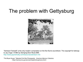 The problem with Gettysburg “ Ashokan Farewell” is the only modern composition on the Ken Burns soundtrack. The copyright for belongs to Jay Ungar. ©1983 by Swinging Door Music-BMI. http://www.jayandmolly.com/resources/ashokan.mid “ The Bryan House.” Selected Civil War Photographs.  American Memory Collection.   <http://memory.loc.gov/ammem/cwphtml/cwphome.html>. 