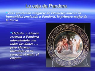 La caja de Pandora
Zeus queriendo vengarse de Prometeo atacó a la
humanidad enviando a Pandora, la primera mujer de
la tierra.


  Hefesto y Atenea        Pandora vivió feliz con
  crearon a Pandora         Epimeteo, hermano de
  adornándola con           Prometeo, hasta que un
  todos los dones …         día descubrió una
  pero Hermes               misteriosa caja que
  introdujo en su           guardaba su marido y
  corazon el mal y el       cegada por la
  engaño                    curiosidad la abrió y
                            …
 