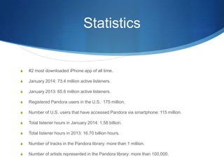 Statistics
S #2 most downloaded iPhone app of all time.
S January 2014: 73.4 million active listeners.
S January 2013: 65.6 million active listeners.
S Registered Pandora users in the U.S.: 175 million.
S Number of U.S. users that have accessed Pandora via smartphone: 115 million.
S Total listener hours in January 2014: 1.58 billion.
S Total listener hours in 2013: 16.70 billion hours.
S Number of tracks in the Pandora library: more than 1 million.
S Number of artists represented in the Pandora library: more than 100,000.
 