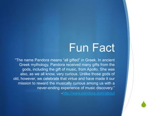 S
Fun Fact
“The name Pandora means “all gifted” in Greek. In ancient
Greek mythology, Pandora received many gifts from the
gods, including the gift of music, from Apollo. She was
also, as we all know, very curious. Unlike those gods of
old, however, we celebrate that virtue and have made it our
mission to reward the musically curious among us with a
never-ending experience of music discovery.”
-http://www.pandora.com/about
 