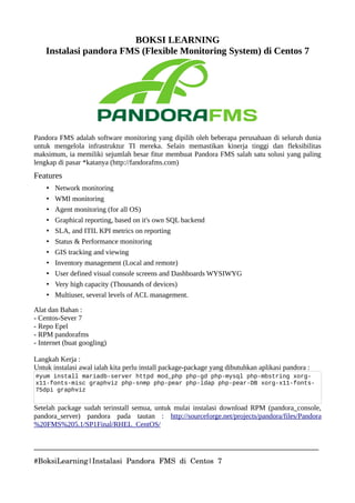 BOKSI LEARNING
Instalasi pandora FMS (Flexible Monitoring System) di Centos 7
Pandora FMS adalah software monitoring yang dipilih oleh beberapa perusahaan di seluruh dunia
untuk mengelola infrastruktur TI mereka. Selain memastikan kinerja tinggi dan fleksibilitas
maksimum, ia memiliki sejumlah besar fitur membuat Pandora FMS salah satu solusi yang paling
lengkap di pasar *katanya (http://fandorafms.com)
Features
• Network monitoring
• WMI monitoring
• Agent monitoring (for all OS)
• Graphical reporting, based on it's own SQL backend
• SLA, and ITIL KPI metrics on reporting
• Status & Performance monitoring
• GIS tracking and viewing
• Inventory management (Local and remote)
• User defined visual console screens and Dashboards WYSIWYG
• Very high capacity (Thousands of devices)
• Multiuser, several levels of ACL management.
Alat dan Bahan :
- Centos-Sever 7
- Repo Epel
- RPM pandorafms
- Internet (buat googling)
Langkah Kerja :
Untuk instalasi awal ialah kita perlu install package-package yang dibutuhkan aplikasi pandora :
#yum install mariadb-server httpd mod_php php-gd php-mysql php-mbstring xorg-
x11-fonts-misc graphviz php-snmp php-pear php-ldap php-pear-DB xorg-x11-fonts-
75dpi graphviz
Setelah package sudah terinstall semua, untuk mulai instalasi download RPM (pandora_console,
pandora_server) pandora pada tautan : http://sourceforge.net/projects/pandora/files/Pandora
%20FMS%205.1/SP1Final/RHEL_CentOS/
______________________________________________________________________________
#BoksiLearning|Instalasi Pandora FMS di Centos 7
 