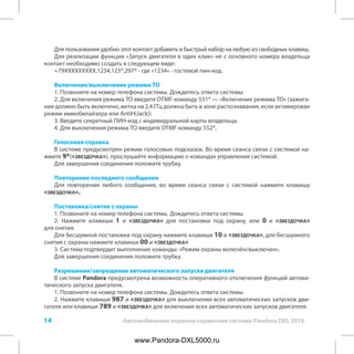 14 Автомобильная охранно-сервисная система Pandora DXL 3910
Для пользования удобно этот контакт добавить в быстрый набор на любую из свободных клавиш.
Для реализации функции «Запуск двигателя в один клик» не с основного номера владельца
контакт необходимо создать в следующем виде:
+79XXXXXXXXX,1234,123*,297* - где «1234» - гостевой пин-код.
Включение/выключение режима ТО
1. Позвоните на номер телефона системы. Дождитесь ответа системы.
2. Для включения режима ТО введите DTMF-команду 551* — «Включение режима ТО» (зажига-
ние должно быть включено, метка на 2,4 ГГц должна быть в зоне распознавания, если активирован
режим иммобилайзера или AntiHiJack))
3. Введите секретный ПИН-код с индивидуальной карты владельца.
4. Для выключения режима ТО введите DTMF-команду 552*.
Голосовая справка
В системе предусмотрен режим голосовых подсказок. Во время сеанса связи с системой на-
жмите 9*(«звездочка»), прослушайте информацию о командах управления системой.
Для завершения соединения положите трубку.
Повторение последнего сообщения
Для повторения любого сообщения, во время сеанса связи с системой нажмите клавишу
«звездочка».
Постановка/снятие с охраны
1. Позвоните на номер телефона системы. Дождитесь ответа системы.
2. Нажмите клавиши 1 и «звездочка» для постановки под охрану, или 0 и «звездочка»
для снятия.
Для бесшумной постановки под охрану нажмите клавиши 10 и «звездочка», для бесшумного
снятия с охраны нажмите клавиши 00 и «звездочка»
3. Система подтвердит выполнение команды: «Режим охраны включён/выключен».
Для завершения соединения положите трубку.
Разрешение/запрещение автоматического запуска двигателя
В системе Pandora предусмотрена возможность оперативного отключения функций автома-
тического запуска двигателя.
1. Позвоните на номер телефона системы. Дождитесь ответа системы.
2. Нажмите клавиши 987 и «звездочка» для выключения всех автоматических запусков дви-
гателя или клавиши 789 и «звездочка» для включения всех автоматических запусков двигателя.
www.Pandora-DXL5000.ru
 