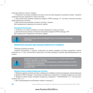 16 Автомобильная охранно-сервисная система Pandora DXL 3910
чески до момента снятия с охраны.
1. Позвоните на номер телефона системы, если система находится в режиме паника - примите
тревожный вызов. Дождитесь ответа системы.
2. Для включения режима эвакуатор введите DTMF-команду 15* система отключит датчики
удара, движения, наклона.
3. Для выключения режима снимите систему с охраны.
Для завершения соединения положите трубку.
Отпирание багажника
1. Позвоните на номер телефона системы. Дождитесь ответа системы.
2. Для включения режима отпирание багажника введите DTMF-команду 159*.
Для завершения соединения положите трубку.
Изменение настроек при помощи мобильного телефона
Переход в режим настроек:
Снимите автомобиль с охраны, позвоните на номер телефона системы, дождитесь ответа,
включите на 1-3 сек. и выключите зажигание. Система перейдет в режим программирования на-
строек.
ВНИМАНИЕ! НОМЕР ТЕЛЕФОНА ВЛАДЕЛЬЦА СИСТЕМЫ МОЖЕТ БЫТЬ
ИЗМЕНЕН ДВУМЯ СПОСОБАМИ:
1. САМОСТОЯТЕЛЬНО, ВОСПОЛЬЗОВАВШИСЬ ИЗМЕНЕНИЕМ НАСТРОЕК
С МОБИЛЬНОГО ТЕЛЕФОНА;
2. С ПОМОЩЬЮ КОМПЬЮТЕРА И СПЕЦИАЛЬНОЙ ПРОГРАММЫ PANDORA
ALARMSTUDIO.
Пример смены номера владельца системы:
1. Войдитеврежимнастроексистемысмобильноготелефонасогласноинструкции,описаннойвыше;
2. Введите DTMF-команду 1*(настройка телефонных номеров) и 1*(Номер владельца системы);
3. Введите новый номер телефона владельца в формате * 79XXXXXXXXX # («*» система рас-
познает как «+»);
4. Для подтверждения необходимо набрать команду 1*.
АНАЛОГИЧНЫМ ОБРАЗОМ ВВОДЯТСЯ ВСЕ ОСТАЛЬНЫЕ КОМАНДЫ
СИСТЕМЫ.
www.Pandora-DXL5000.ru
 