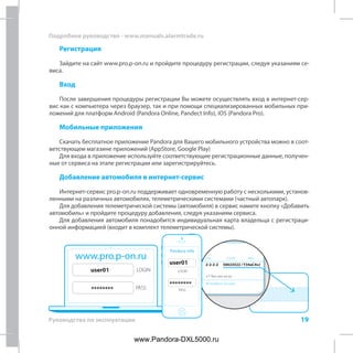 19
Подробное руководство - www.manuals.alarmtrade.ru
Руководство по эксплуатации
+7-9xx-xxx-xx-xx
2-2-2-2 50023522 / Y34aC4vJ
PIN
№ телефона системы
LOGIN PASSwww.pro.p-on.ru
LOGIN
PASS
user01
********
Pandora Info
LOGIN
PASS
user01
********
Регистрация
Зайдите на сайт www.pro.p-on.ru и пройдите процедуру регистрации, следуя указаниям се-
виса.
Вход
После завершения процедуры регистрации Вы можете осуществлять вход в интернет-сер-
вис как с компьютера через браузер, так и при помощи специализированных мобильных при-
ложений для платформ Android (Pandora Online, Pandect Info), iOS (Pandora Pro).
Мобильные приложения
Скачать бесплатное приложение Pandora для Вашего мобильного устройства можно в соот-
ветствующем магазине приложений (AppStore, Google Play)
Для входа в приложение используйте соответствующие регистрационные данные, получен-
ные от сервиса на этапе регистрации или зарегистрируйтесь.
Добавление автомобиля в интернет-сервис
Интернет-сервис pro.p-on.ru поддерживает одновременную работу с несколькими, установ-
ленными на различных автомобилях, телеметрическими системами (частный автопарк).
Для добавления телеметрической системы (автомобиля) в сервис намите кнопку «Добавить
автомобиль» и пройдите процедуру добавления, следуя указаниям сервиса.
Для добавления автомобиля понадобится индивидуальная карта владельца с регистраци-
онной информацией (входит в комплект телеметрической системы).
www.Pandora-DXL5000.ru
 