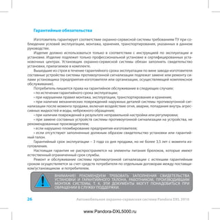26 Автомобильная охранно-сервисная система Pandora DXL 3910
Гарантийные обязательства
Изготовитель гарантирует соответствие охранно-сервисной системы требованиям ТУ при со-
блюдении условий эксплуатации, монтажа, хранения, транспортирования, указанных в данном
руководстве.
Изделие должно использоваться только в соответствии с инструкцией по эксплуатации и
установке. Изделие подлежит только профессиональной установке в сертифицированных уста-
новочных центрах. Установщик охранно-сервисной системы обязан заполнить свидетельство
установки, прилагаемое в комплекте.
Вышедшие из строя в течение гарантийного срока эксплуатации по вине завода-изготовителя
составные устройства системы противоугонной сигнализации подлежат замене или ремонту си-
лами установщика (предприятия-изготовителя или организации, осуществляющей комплексное
обслуживание).
Потребитель лишается права на гарантийное обслуживание в следующих случаях:
• по истечении гарантийного срока эксплуатации;
• при нарушении правил монтажа, эксплуатации, транспортирования и хранения;
• при наличии механических повреждений наружных деталей системы противоугонной сиг-
нализации после момента продажи, включая воздействие огня, аварии, попадания внутрь агрес-
сивных жидкостей и воды, небрежного обращения;
• при наличии повреждений в результате неправильной настройки или регулировки;
• при замене составных устройств системы противоугонной сигнализации на устройства, не
рекомендованные производителем;
• если нарушено пломбирование предприятия-изготовителя;
• если отсутствуют заполненные должным образом свидетельство установки или гарантий-
ный талон.
Гарантийный срок эксплуатации – 3 года со дня продажи, но не более 3,5 лет с момента из-
готовления.
Настоящая гарантия не распространяется на элементы питания брелоков, которые имеют
естественный ограниченный срок службы.
Ремонт и обслуживание системы противоугонной сигнализации с истекшим гарантийным
сроком осуществляется за счет средств потребителя по отдельным договорам между поставщи-
ком/установщиком и потребителем.
ВНИМАНИЕ! РЕКОМЕНДУЕМ ТРЕБОВАТЬ ЗАПОЛНЕНИЯ СВИДЕТЕЛЬСТВА
УСТАНОВКИ И ГАРАНТИЙНОГО ТАЛОНА, РАБОТНИКОМ, ПРОИЗВОДИВШИМ
МОНТАЖ СИСТЕМЫ, Т. К. ЭТИ ДОКУМЕНТЫ МОГУТ ПОНАДОБИТЬСЯ ПРИ
ОБРАЩЕНИИ В СЛУЖБУ ПОДДЕРЖКИ.
www.Pandora-DXL5000.ru
 