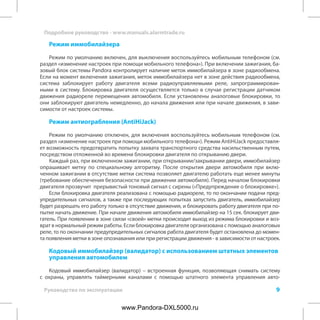 9
Подробное руководство - www.manuals.alarmtrade.ru
Руководство по эксплуатации
Режим иммобилайзера
Режим по умолчанию включен, для выключения воспользуйтесь мобильным телефоном (см.
раздел «изменение настроек при помощи мобильного телефона»). При включении зажигания, ба-
зовый блок системы Pandora контролирует наличие меток иммобилайзера в зоне радиообмена.
Если на момент включения зажигания, меток иммобилайзера нет в зоне действия радиообмена,
система заблокирует работу двигателя всеми радиоуправляемыми реле, запрограммирован-
ными в систему. Блокировка двигателя осуществляется только в случае регистрации датчиком
движения радиореле перемещения автомобиля. Если установлены аналоговые блокировки, то
они заблокируют двигатель немедленно, до начала движения или при начале движения, в зави-
симости от настроек системы.
Режим антиограбления (AntiHiJack)
Режим по умолчанию отключен, для включения воспользуйтесь мобильным телефоном (см.
раздел «изменение настроек при помощи мобильного телефона»). Режим AntiHiJack предоставля-
ет возможность предотвратить попытку захвата транспортного средства насильственным путем,
посредством отложенной во времени блокировки двигателя по открыванию двери.
Каждый раз, при включенном зажигании, при открывании/закрывании двери, иммобилайзер
опрашивает метку по специальному алгоритму. После открытия двери автомобиля при вклю-
ченном зажигании в отсутствие метки система позволяет двигателю работать еще менее минуты
(требование обеспечения безопасности при движении автомобиля). Перед началом блокировки
двигателя прозвучит прерывистый тоновый сигнал с сирены («Предупреждение о блокировке»).
Если блокировка двигателя реализована с помощью радиореле, то по окончании подачи пред-
упредительных сигналов, а также при последующих попытках запустить двигатель, иммобилайзер
будет разрешать его работу только в отсутствие движения, и блокировать работу двигателя при по-
пытке начать движение. При начале движения автомобиля иммобилайзер на 15 сек. блокирует дви-
гатель. При появлении в зоне связи «своей» метки происходит выход из режима блокировки и воз-
врат в нормальный режим работы. Если блокировка двигателя организована с помощью аналоговых
реле, то по окончании предупредительных сигналов работа двигателя будет остановлена до момен-
та появления метки в зоне опознавания или при регистрации движения - в зависимости от настроек.
Кодовый иммобилайзер (валидатор) с использованием штатных элементов
управления автомобилем
Кодовый иммобилайзер (валидатор) – встроенная функция, позволяющая снимать систему
с охраны, управлять таймерными каналами с помощью штатного элемента управления авто-
www.Pandora-DXL5000.ru
 