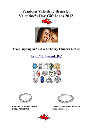 Pandora Valentine Bracelet
      Valentine's Day Gift Ideas 2012




Free Shipping in Aust With Every Pandora Order!

                  http://bit.ly/xwdxDC




Pandora Carnelian Bracelet     Pandora Moonstone Bracelet
Code 590401CAR                 Code 590401MSG
 