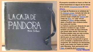 La Caja de Pandora es un artefacto de
la mitología griega, tomada del mito de
la creación de Pandora, que fue la
primera mujer creada por Hefesto por
orden de Zeus. La "caja" era en
realidad un pithos (tinaja ovalada)
dado a Pandora, que contenía todos
los males del mundo.
La historia cuenta que después de que
Pandora recibiera la caja, recibió
también una órden de Zeus diciendo
que jamás debe abrirla. Día tras día,
Pandora estaba cada vez más curiosa,
y un cierto día, decidió que iba a
abrirla para ver qué había dentro.
Cuando la abrió comprendió el grave
error cometido y rápidamente cerró el
recipiente. Sin embargo era demasiado
tarde, pues todos los males ya habían
sido liberados. Solo permaneció uno:
Elpis, el espíritu de la esperanza.
Fuente: Wikipedia
El proyecto consistía en hacer un libro de
artista basándose en alguno de los temas
de la canción Cinquieme Soleil de keny
Arkana.
 