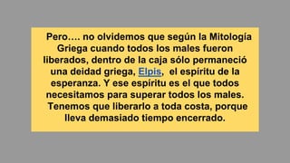 Pero…. no olvidemos que según la Mitología
Griega cuando todos los males fueron
liberados, dentro de la caja sólo permaneció
una deidad griega, Elpis, el espíritu de la
esperanza. Y ese espíritu es el que todos
necesitamos para superar todos los males.
Tenemos que liberarlo a toda costa, porque
lleva demasiado tiempo encerrado.
 