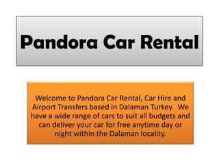 Pandora Car Rental
Welcome to Pandora Car Rental, Car Hire and
Airport Transfers based in Dalaman Turkey. We
have a wide range of cars to suit all budgets and
can deliver your car for free anytime day or
night within the Dalaman locality.
 