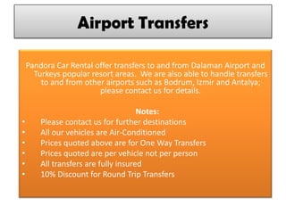 Airport Transfers
Pandora Car Rental offer transfers to and from Dalaman Airport and
Turkeys popular resort areas. We are also able to handle transfers
to and from other airports such as Bodrum, Izmir and Antalya;
please contact us for details.
Notes:
• Please contact us for further destinations
• All our vehicles are Air-Conditioned
• Prices quoted above are for One Way Transfers
• Prices quoted are per vehicle not per person
• All transfers are fully insured
• 10% Discount for Round Trip Transfers
 