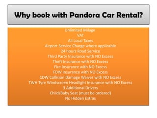 Why book with Pandora Car Rental?
Unlimited Milage
VAT
All Local Taxes
Airport Service Charge where applicable
24 hours Road Service
Third Party Insurance with NO Excess
Theft Insurance with NO Excess
Fire Insurance with NO Excess
FDW Insurance with NO Excess
CDW Collision Damage Waiver with NO Excess
TWH Tyre Windscreen Headlight Insurance with NO Excess
3 Additional Drivers
Child/Baby Seat (must be ordered)
No Hidden Extras
 