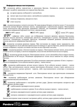 11
Информативные пиктограммы
- индикатор работы передатчика и приемника брелока. Активность данного индикатора
указывает на работу приемника или передатчика брелока;
- во время приема сообщений от автомобиля;
- мигает при отсутствии связи с автомобилем в режиме охраны;
- команда отправлена, ожидается ответ;
- ответ получен.
- индикатор разряда элемента питания. По мере разряда батареи сегменты гаснут. С последним
сегментом контур батареи начинает мигать, предупреждая о критическом разряде. Пиктограмма
также используется при просмотре тревожных событий, для индикации события критического
понижения напряжения бортовой сети (откл. аккумулятора);
       50-100% заряда                          25-50% заряда                           менее 25% заряда
- цифровое табло служит для отображения текущего времени, времени будильника,
времени запуска двигателя, температуры двигателя, температуры в салоне, температуры запуска
двигателя, температуры остановки двигателя, индикации названий режимов автоматического
запуска двигателя, напряжения бортовой сети;
- индикатор состояния режимов охраны. При постановке на охрану замок закрывается, при
снятии открывается. Если действие происходило по команде от другого брелока, данная пиктограмма
должна отображать текущее состояние системы на всех брелоках системы;
- индикатор режима «Автопостановка на охрану». Пиктограмма начинает мигать, когда система
готовится встать на охрану, и светится непрерывно, когда система автоматически встала на охрану;
- индикатор вызова водителя. Пиктограмма мигает, если в автомобиле была нажата кнопка,
расположенная на RF-модуле. Индикация прекращается только после нажатия на любую кнопку
брелока;
- индикатор включения зажигания. Если было включено зажигание в режиме «Снято с охраны» –
светится непрерывно. Если событие вызвало тревогу - значок мигает;
- индикатор срабатывания датчика педали тормоза. Если событие вызвало тревогу - значок
мигает. При дистанционном запуске данная пиктограмма обозначает отмену старта двигателя по
причине неподнятого рычага ручного   тормоза, либо неустановленного селектора в положение
«паркинг»;
-  индикатор напряжения бортовой  сети. Пиктограмма мигает при критическом понижении
бортовой сети;
- индикатор срабатывания датчика движения. Пиктограмма мигает при обнаружении
перемещения/наклона автомобиля;
- индикатор срабатывания и настройки датчика удара. Данная пиктограмма загорается при
срабатывании датчика удара;
- срабатывание предварительного уровня;
- срабатывание основного уровня. Если событие вызвало тревогу - значок мигает;
- контроль предварительного уровня датчика удара запрещен;
- контроль тревожного и предварительного уровня датчика удара запрещен.
Данная пиктограмма также позволяет настраивать работу датчика удара в режиме выбора функций.
 