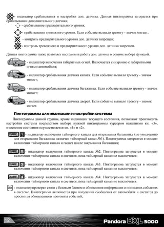 12
         
- индикатор включения габаритных огней. Включается синхронно с габаритными 	
	 	    огнями автомобиля;
- индикатор срабатывания датчика капота. Если событие вызвало тревогу - значок 	
	 	    мигает;
- индикатор срабатывания датчика багажника. Если событие вызвало тревогу - значок	
	 	    мигает;
- индикатор срабатывания датчика дверей. Если событие вызвало тревогу - значок 	
	 	    мигает.
Пиктограммы для индикации и настройки системы
Пиктограммы данной группы, кроме индикации текущего состояния, позволяют производить
настройки системы посредством выбора нужной пиктограммы курсором нажатиями кн. «3»,
изменение состояния осуществляется кн. «1» и «2».
- индикатор включения таймерного канала для открывания багажника (по умолчанию
для открывания багажника назначен таймерный канал №1). Пиктограмма загорается в момент
включения таймерного канала и гаснет после закрывания багажника;
- индикатор включения таймерного канала №2. Пиктограмма загорается в момент
включения таймерного канала и светится, пока таймерный канал не выключится;
- индикатор включения таймерного канала №3. Пиктограмма загорается в момент
включения таймерного канала и светится, пока таймерный канал не выключится;
- индикатор включения таймерного канала №4. Пиктограмма загорается в момент
включения таймерного канала и светится, пока таймерный канал не выключится.
- индикатор проверки связи с базовым блоком и обновления информации о последних событиях
в системе. Пиктограмма включается при получении сообщения от автомобиля и светится до
просмотра обновленного протокола событий;
- индикатор срабатывания и настройки доп. датчика. Данная пиктограмма загорается при
срабатывании дополнительного датчика;
- срабатывание предварительного уровня;
- срабатывание тревожного уровня. Если событие вызвало тревогу - значок мигает;
  - контроль предварительного уровня доп. датчика запрещен;
- контроль тревожного и предварительного уровня доп. датчика запрещен.
Данная пиктограмма также позволяет настраивать работу доп. датчика в режиме выбора функций.
 
