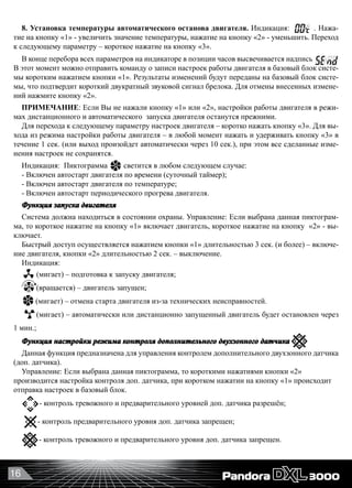 16
8. Установка температуры автоматического останова двигателя. Индикация: . Нажа-
тие на кнопку «1» - увеличить значение температуры, нажатие на кнопку «2» - уменьшить. Переход
к следующему параметру – короткое нажатие на кнопку «3».
В конце перебора всех параметров на индикаторе в позиции часов высвечивается надпись
В этот момент можно отправить команду о записи настроек работы двигателя в базовый блок систе-
мы коротким нажатием кнопки «1». Результаты изменений будут переданы на базовый блок систе-
мы, что подтвердит короткий двукратный звуковой сигнал брелока. Для отмены внесенных измене-
ний нажмите кнопку «2».
ПРИМЕЧАНИЕ: Если Вы не нажали кнопку «1» или «2», настройки работы двигателя в режи-
мах дистанционного и автоматического  запуска двигателя останутся прежними.
Для перехода к следующему параметру настроек двигателя – коротко нажать кнопку «3». Для вы-
хода из режима настройки работы двигателя – в любой момент нажать и удерживать кнопку «3» в
течение 1 сек. (или выход произойдет автоматически через 10 сек.), при этом все сделанные изме-
нения настроек не сохранятся.
Индикация:  Пиктограмма светится в любом следующем случае:
- Включен автостарт двигателя по времени (суточный таймер);
- Включен автостарт двигателя по температуре;
- Включен автостарт периодического прогрева двигателя.
Функция запуска двигателя
Система должна находиться в состоянии охраны. Управление: Если выбрана данная пиктограм-
ма, то короткое нажатие на кнопку «1» включает двигатель, короткое нажатие на кнопку  «2» - вы-
ключает.
Быстрый доступ осуществляется нажатием кнопки «1» длительностью 3 сек. (и более) – включе-
ние двигателя, кнопки «2» длительностью 2 сек. – выключение.
Индикация:  
(мигает) – подготовка к запуску двигателя;
(вращается) – двигатель запущен;
(мигает) – отмена старта двигателя из-за технических неисправностей.
(мигает) – автоматически или дистанционно запущенный двигатель будет остановлен через
1 мин.;
Функция настройки режима контроля дополнительного двухзонного датчика
Данная функция предназначена для управления контролем дополнительного двухзонного датчика
(доп. датчика).
Управление: Если выбрана данная пиктограмма, то короткими нажатиями кнопки «2»
производится настройка контроля доп. датчика, при коротком нажатии на кнопку «1» происходит
отправка настроек в базовый блок.
- контроль тревожного и предварительного уровней доп. датчика разрешён;
- контроль предварительного уровня доп. датчика запрещен;
- контроль тревожного и предварительного уровня доп. датчика запрещен.
 