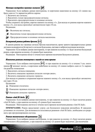 18
Функция настройки звуковых сигналов
Управление: Если выбрана данная пиктограмма, то короткими нажатиями на кнопку «2» можно вы-
брать один из 3-х вариантов работы сирены:
1. Включить все сигналы;
2. Выключить только предупредительные сигналы;
3. Выключить предупредительные и основные сигналы.
Чтобы сохранить настройки, коротко нажмите на кнопку «1». Для выхода из режима коротко нажмите
кнопку «3», или выход произойдет автоматически через 10 сек.
Индикация:
- Включены все сигналы;
- Выключены только предупредительные сигналы;
- Предупредительные и основные сигналы выключены.
Бесшумный режим работы брелока
В данном режиме все звуковые сигналы брелока выключаются, кроме тревоги (предварительные уровни
датчиков индицируются беззвучно) и сигналов будильника, световая и вибросигнализация включена.
Управление: Если выбрана данная пиктограмма, то при нажатии на кнопку «1» будет включен бесшумный
режим, а при нажатии на кнопку «2» режим будет выключен.
Индикация:  Пиктограмма мигает в течение всего времени включения бесшумного режима.
Изменение режима оповещения о выходе из зоны приема
Управление: Если выбрана пиктограмма , то при нажатии на кнопку «1» в течение 3 сек. пикто-
грамма начинает мигать, и короткими нажатиями на кнопку «2» можно выбрать один из 3-х вариан-
тов режима оповещения:
1. Выключить сигналы извещения;
2. Включить извещение звуковым сигналом «потеря связи»;
3. Включить извещение сигналом «тревога».
Для выхода из режима и сохранения коротко нажмите кнопку «3», или выход произойдет автоматиче-
ски через 10 сек.
Индикация:
- Извещение отключено;
- Извещение звуковым сигналом «потеря связи»;
- Извещение сигналом «тревога».
Режим «Anti Hi Jack»
Управление: Если выбрана данная пиктограмма, то при нажатии на кнопку «1» будет включен режим
«Anti Hi Jack», а при нажатии на кнопку «2» режим будет выключен.
Индикация:  Пиктограмма светится в течение всего времени включения режима «Anti Hi Jack».
ПРИМЕЧАНИЕ: Режим представляет угрозу для безопасного вождения автомобиля. В заводских
установках он отключен. Для возможности пользоваться режимом «Anti Hi Jack», необходимо его разре-
шить при программировании системы.
Режим технического обслуживания
Управление: Если выбрана данная пиктограмма, то при нажатии на кнопку «1» будет включен режим
«технического обслуживания», а при нажатии на кнопку «2» режим будет выключен. Для включения
 