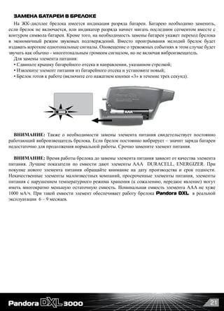 21
ЗАМЕНА БАТАРЕИ В БРЕЛОКЕ
На ЖК-дисплее брелока имеется индикация разряда батареи. Батарею необходимо заменить,
если брелок не включается, или индикатор разряда начнет мигать последним сегментом вместе с
контуром символа батареи. Кроме того, на необходимость замены батареи укажет переход брелока
в экономичный режим звуковых подтверждений. Вместо проигрывания мелодий брелок будет
издавать короткие однотональные сигналы. Оповещение о тревожных событиях в этом случае будет
звучать как обычно - многотональным громким сигналом, но не включая виброизвещатель.
Для замены элемента питания:
• Сдвиньте крышку батарейного отсека в направлении, указанном стрелкой;
• Извлеките элемент питания из батарейного отсека и установите новый;
• Брелок готов к работе (включите его нажатием кнопки «3» в течение трех секунд).
ВНИМАНИЕ: Также о необходимости замены элемента питания свидетельствует постоянно
работающий виброизвещатель брелока. Если брелок постоянно вибрирует – значит заряда батареи
недостаточно для продолжения нормальной работы. Срочно замените элемент питания.
ВНИМАНИЕ: Время работы брелока до замены элемента питания зависит от качества элемента
питания. Лучшие показатели по емкости дают элементы AAA   DURAСELL, ENERGIZER. При
покупке нового элемента питания обращайте внимание на дату производства и срок годности.
Некачественные элементы малоизвестных компаний, просроченные элементы питания, элементы
питания с нарушением температурного режима хранения (к сожалению, нередкое явление) могут
иметь многократно меньшую остаточную емкость. Номинальная емкость элемента AAA не хуже
1000 мА/ч. При такой емкости элемент обеспечивает работу брелока Pandora DXL  в реальной
эксплуатации  6 – 9 месяцев.
 