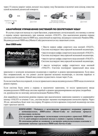 25
через 15 секунд закроет замки, возьмет под охрану зону багажника и включит шок-сенсор, известив
одной вспышкой указателей поворота.
Если вы не открыли дверь в течение 30 сек. после снятия с охраны, система снова автоматически встанет на охрану и
двери заблокируются (если данная функция не отключена) Вы услышите , если были срабатывания датчиков.
Брелок при этом проиграет мелодию «Внимание» после мелодии «Снятие с охраны», а дисплей покажет потревоженные зоны.
Нажмите кнопку
(коротко)
Дисплей
и снятие с охраны
Багажник открыт,
шок сенсор отключен Дисплей
1
Дисплей
Нажмите кнопки
(коротко)
1 вспышка
Двери закрываются
система на охране
Дисплей
Отложенная постановка на охрану («Руки заняты») _____________________________
Открывание замка багажника ___________________________________________
+
+
1x
1 вспышка
Режим поиска автомобиля _________________ Режим вызова водителя ____
Дисплей5 вспышек
5 вспышек1x
3x
Если Вы открыли багажник в режиме охраны, то временно выключится зона охраны багажника
и шок сенсор. После закрыия багажника или если багажник не открыть в течение 15 сек., то система
закроет замок и снова возьмет его под охрану, о чем известит одна вспышка указателей поворота.
Для отмены этой функции, нужно нажать или
1 вспышка1x
30 сек
~~
+
Режим «Паника» ______________________________________________________
Свет
В режиме «Паника» сирена звучит непрерывно.
Для выхода из режима нажмите
кнопку или
Дисплей
Нажмите кнопки
(коротко)
Нажмите кнопку
(1 сек)
Нажмите кнопки
(1 сек)
Нажмите кнопку
(1 сек)
Вызов из машиныНажмите кнопку
на RF модуле
~~
красн.
вспышки
вибро
сигнал
АВАРИЙНОЕ УПРАВЛЕНИЕ СИСТЕМОЙ ПО СЕКРЕТНОМУ КОДУ
В случае утери или выхода из строя брелоков, управляющих сигнализацией, постановку и снятие
с охраны можно производить при помощи кнопки «VALET». Для выключения режима охраны
системы необходимо ввести ПИН-код, нанесённый на карточку, входящую в комплект Pandora DXL.
Индивидуальный ПИН-код (Master-Code) располагается под защитным слоем.
Ввод ПИН-кода:
• Ввести первую цифру секретного кода кнопкой «VALET».
Система подтвердит ввод красной вспышкой индикатора;
• ввести вторую цифру секретного кода кнопкой «VALET».
Система подтвердит ввод красной вспышкой индикатора;
• ввести третью цифру секретного кода кнопкой «VALET».
Система подтвердит ввод красной вспышкой индикатора;
• ввести четвертую цифру секретного кода кнопкой   
«VALET». Система подтвердит правильный ввод кода
красными и зелеными вспышками индикатора и перейдет в режим программирования. Если ввод
был неправильный, на это укажет долгая красная вспышка индикатора, и система перейдет в
предыдущее состояние. Новый ввод можно осуществить только через 5 сек.
Если система была под охраной, то после правильного ввода индивидуального ПИН-кода отключится
режим охраны.
Если система была снята с охраны и выключено зажигание, то после правильного ввода
индивидуального ПИН-кода система перейдёт в режим программирования настроек (подробнее
см. руководство по монтажу автосигнализации Pandora DXL).
Для аварийного включения режима охраны при выключенном зажигании нажмите и удерживайте
кнопку «VALET» в течение 3 сек., система выдаст звуковое подтверждение сигналом сирены. Через
30 сек. автомобиль будет взят под охрану. В период отсчета времени статусный индикатор системы
горит красным цветом.
ВНИМАНИЕ: Убедитесь в целостности защитного покрытия карточки
с индивидуальным, ПИН-кодом (Master-Code) по окончании процесса
инсталляции системы.
Для настройки параметров сигнализации используется сервисный ПИН-код
1-1-1-1, ввод которого возможен только в снятом с охраны состоянии.
По окончании работ по монтажу и настройке автосигнализации измените и
запомните значение серсисного ПИН-кода (Service-Code)
 