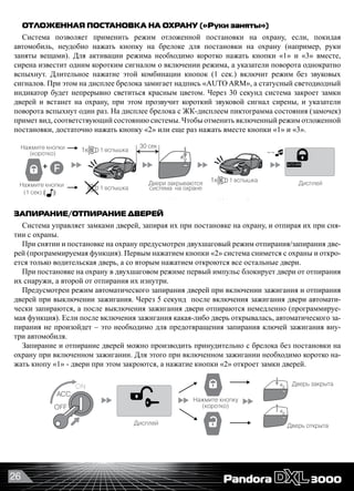 26
ОТЛОЖЕННАЯ ПОСТАНОВКА НА ОХРАНУ («Руки заняты»)
Система позволяет применить режим отложенной постановки на охрану, если, покидая
автомобиль, неудобно нажать кнопку на брелоке для постановки на охрану (например, руки
заняты вещами). Для активации режима необходимо коротко нажать кнопки «1» и «3» вместе,
сирена известит одним коротким сигналом о включении режима, а указатели поворота однократно
вспыхнут. Длительное нажатие этой комбинации кнопок (1 сек.) включит режим без звуковых
сигналов. При этом на дисплее брелока замигает надпись «AUTO ARM», а статусный светодиодный
индикатор будет непрерывно светиться красным цветом. Через 30 секунд система закроет замки
дверей и встанет на охрану, при этом прозвучит короткий звуковой сигнал сирены, и указатели
поворота вспыхнут один раз. На дисплее брелока с ЖК-дисплеем пиктограмма состояния (замочек)
примет вид, соответствующий состоянию системы. Чтобы отменить включенный режим отложенной
постановки, достаточно нажать кнопку «2» или еще раз нажать вместе кнопки «1» и «3».
Если вы не открыли дверь в течение 30 сек. после снятия с охраны, система снова автоматически встанет на охрану и
двери заблокируются (если данная функция не отключена) Вы услышите , если были срабатывания датчиков.
Брелок при этом проиграет мелодию «Внимание» после мелодии «Снятие с охраны», а дисплей покажет потревоженные зоны.
Нажмите кнопку
(коротко)
Дисплей
Дисплей
2 вспышки Открытие дверей
и снятие с охраны
Дисплей
Багажник открыт,
шок сенсор отключен Дисплей
1
Дисплей
Нажмите кнопки
(коротко)
1 вспышка
Двери закрываются
система на охране
Дисплей
Отложенная постановка на охрану («Руки заняты») ___________________________
Открывание замка багажника _________________________________________
+
+
1x
1 вспышка
Режим поиска автомобиля _________________ Режим вызова водителя __
Дисплей
Нажмите кнопку
(1 сек)
5 вспышек
5 вспышек1x
3x
Если Вы открыли багажник в режиме охраны, то временно выключится зона охраны багажника
и шок сенсор. После закрыия багажника или если багажник не открыть в течение 15 сек., то система
закроет замок и снова возьмет его под охрану, о чем известит одна вспышка указателей поворота.
Для отмены этой функции, нужно нажать или
1 вспышка1x
30 сек
~~
+
Режим «Паника» ____________________________________________________
Свет
В режиме «Паника» сирена звучит непрерывно.
Для выхода из режима нажмите
кнопку или
Дисплей
Нажмите кнопки
(коротко)
Нажмите кнопку
(1 сек)
Нажмите кнопки
(1 сек)
Нажмите кнопку
(1 сек)
Вызов из машиныНажмите кнопку
на RF модуле
~~
красн.
вспышки
вибро
сигнал
ЗАПИРАНИЕ/ОТПИРАНИЕ ДВЕРЕЙ
Система управляет замками дверей, запирая их при постановке на охрану, и отпирая их при сня-
тии с охраны.
При снятии и постановке на охрану предусмотрен двухшаговый режим отпирания/запирания две-
рей (программируемая функция). Первым нажатием кнопки «2» система снимется с охраны и откро-
ется только водительская дверь, а со вторым нажатием откроются все остальные двери.
При постановке на охрану в двухшаговом режиме первый импульс блокирует двери от отпирания
их снаружи, а второй от отпирания их изнутри.
Предусмотрен режим автоматического запирания дверей при включении зажигания и отпирания
дверей при выключении зажигания. Через 5 секунд  после включения зажигания двери автомати-
чески запираются, а после выключения зажигания двери отпираются немедленно (программируе-
мая функция). Если после включения зажигания какая-либо дверь открывалась, автоматического за-
пирания не произойдет – это необходимо для предотвращения запирания ключей зажигания вну-
три автомобиля.
Запирание и отпирание дверей можно производить принудительно с брелока без постановки на
охрану при включенном зажигании. Для этого при включенном зажигании необходимо коротко на-
жать кнопу «1» - двери при этом закроются, а нажатие кнопки «2» откроет замки дверей.
Дополнительные функцииДополнительные функции
Постановка на охрану с ключом зажигания в замке_______________
Коротко
1вспышка1x
~~
Нажмите кнопку
(коротко)
Дверь закрыта
Дверь открыта
Закрыть/открыть дверь без постановки на охрану_________________
+
Дисплей
OFF
ON
ACC
 